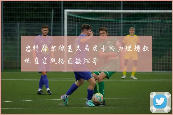 惠特摩尔称基夫乌度卡均为理想教练直言风格直接坦率