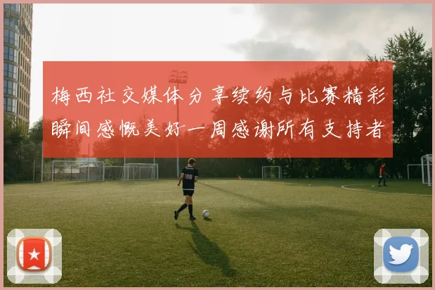 梅西社交媒体分享续约与比赛精彩瞬间感慨美好一周感谢所有支持者