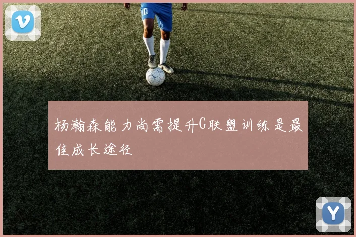 杨瀚森能力尚需提升G联盟训练是最佳成长途径