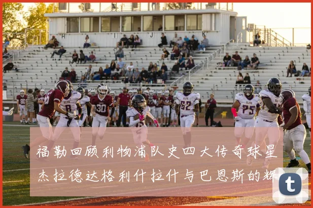 福勒回顾利物浦队史四大传奇球星杰拉德达格利什拉什与巴恩斯的辉煌成就