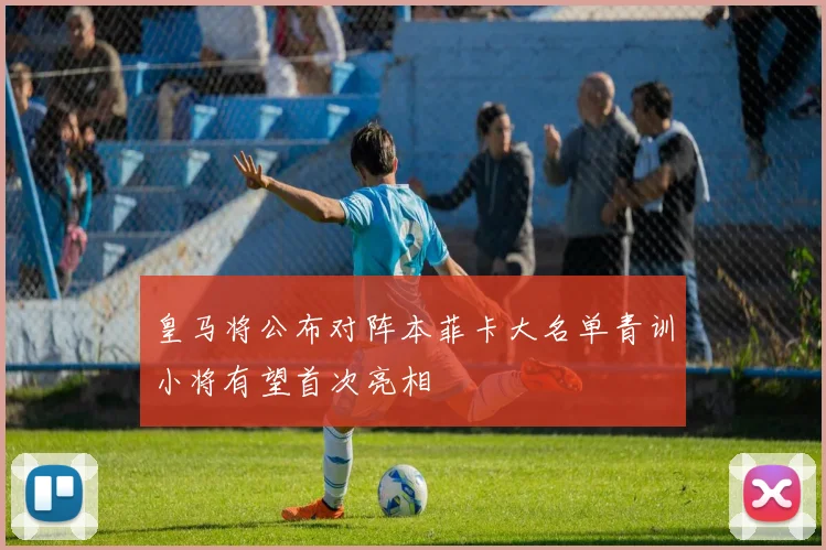 皇马将公布对阵本菲卡大名单青训小将有望首次亮相