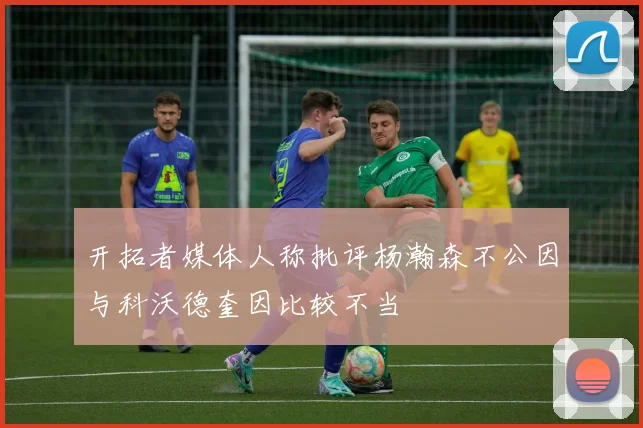 开拓者媒体人称批评杨瀚森不公因与科沃德奎因比较不当