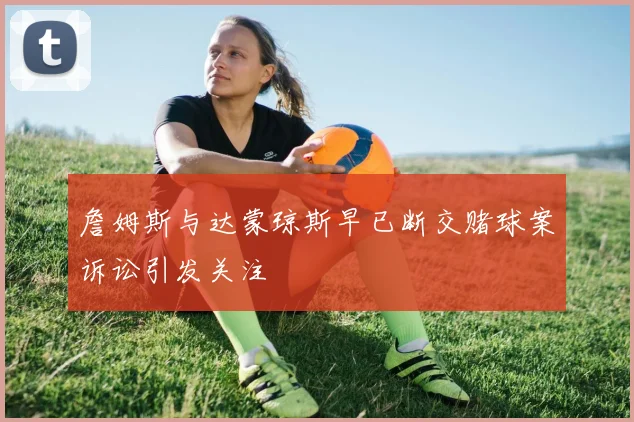 詹姆斯与达蒙琼斯早已断交赌球案诉讼引发关注
