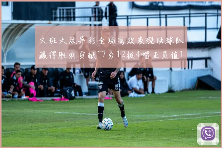 文班大放异彩全场高效表现助球队赢得胜利贡献17分12板4帽正负值11