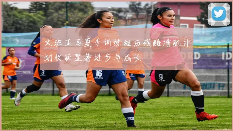文班亚马夏季训练经历残酷增肌计划收获显著进步与成长