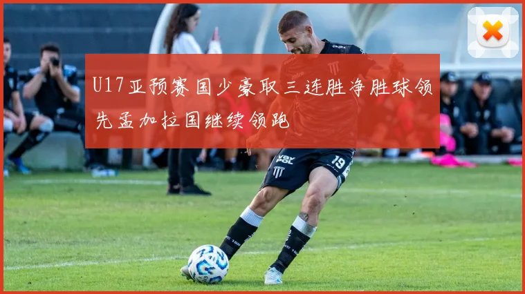 U17亚预赛国少豪取三连胜净胜球领先孟加拉国继续领跑