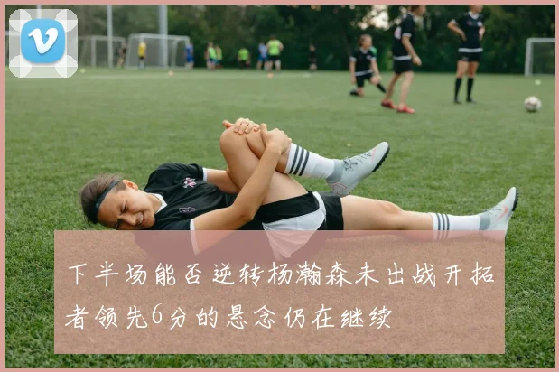 下半场能否逆转杨瀚森未出战开拓者领先6分的悬念仍在继续