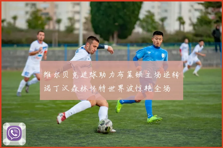 维尔贝克进球助力布莱顿主场逆转诺丁汉森林怀特世界波惊艳全场