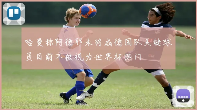 哈曼称阿德耶米将成德国队关键球员目前不被视为世界杯热门