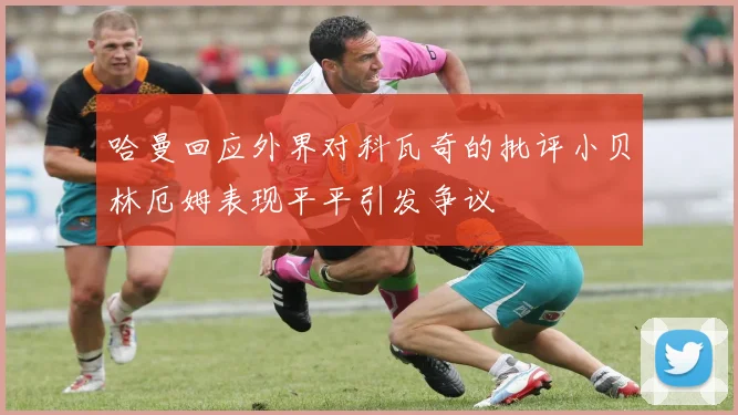 哈曼回应外界对科瓦奇的批评小贝林厄姆表现平平引发争议