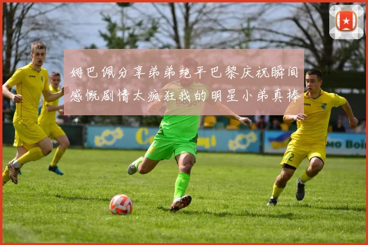 姆巴佩分享弟弟绝平巴黎庆祝瞬间感慨剧情太疯狂我的明星小弟真棒
