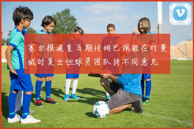 塞尔报道皇马期待姆巴佩能在对曼城时复出但球员团队持不同意见