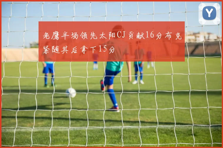 老鹰半场领先太阳CJ贡献16分布克紧随其后拿下15分