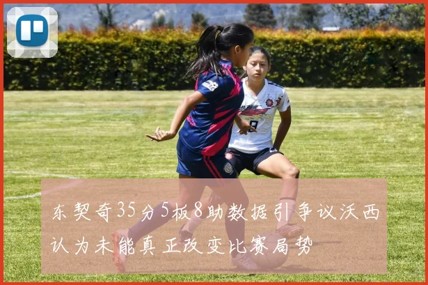 东契奇35分5板8助数据引争议沃西认为未能真正改变比赛局势