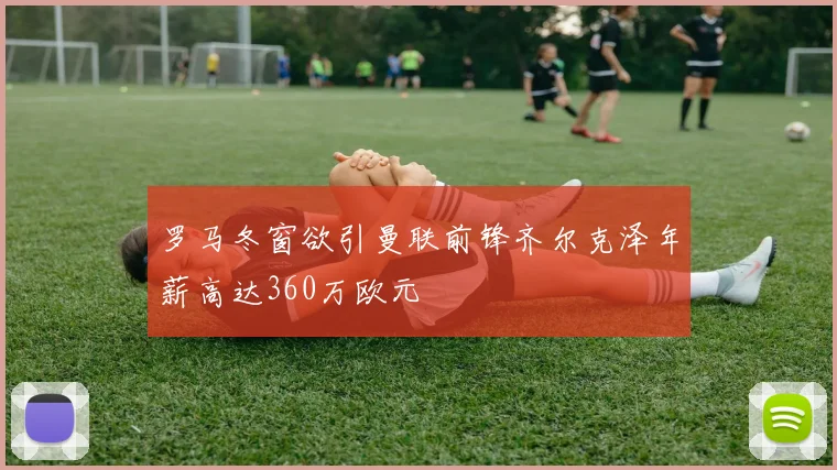 罗马冬窗欲引曼联前锋齐尔克泽年薪高达360万欧元