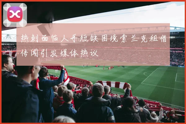热刺面临人手短缺困境索兰克租借传闻引发媒体热议