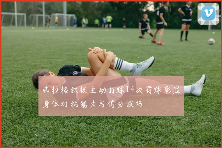 弗拉格积极主动打球14次罚球彰显身体对抗能力与得分技巧