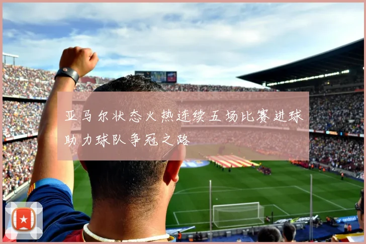 亚马尔状态火热连续五场比赛进球助力球队争冠之路