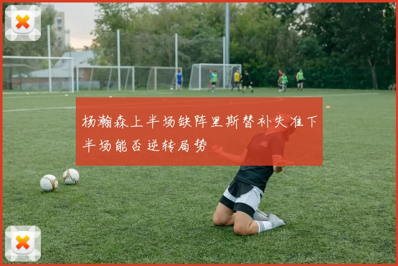 杨瀚森上半场缺阵里斯替补失准下半场能否逆转局势