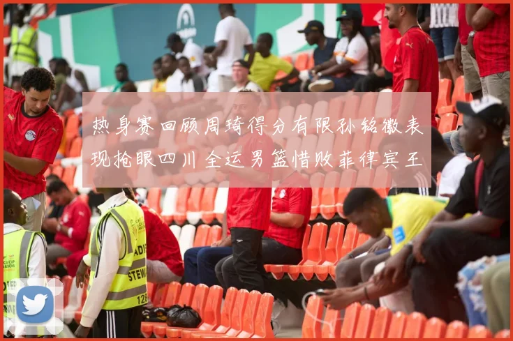 热身赛回顾周琦得分有限孙铭徽表现抢眼四川全运男篮惜败菲律宾王牌队