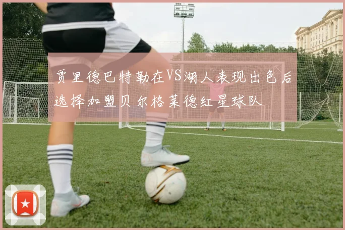 贾里德巴特勒在VS湖人表现出色后选择加盟贝尔格莱德红星球队