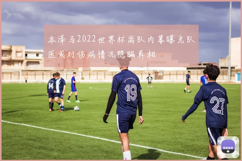 本泽马2022世界杯离队内幕曝光队医或对伤病情况隐瞒真相