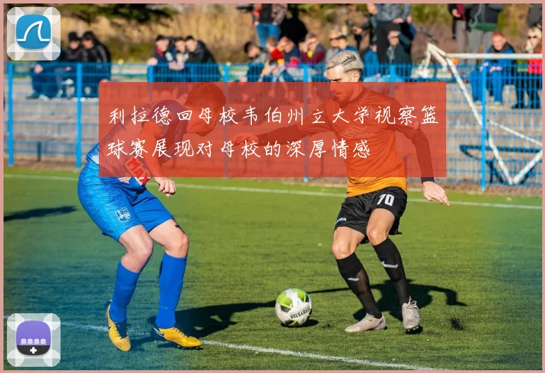利拉德回母校韦伯州立大学视察篮球赛展现对母校的深厚情感