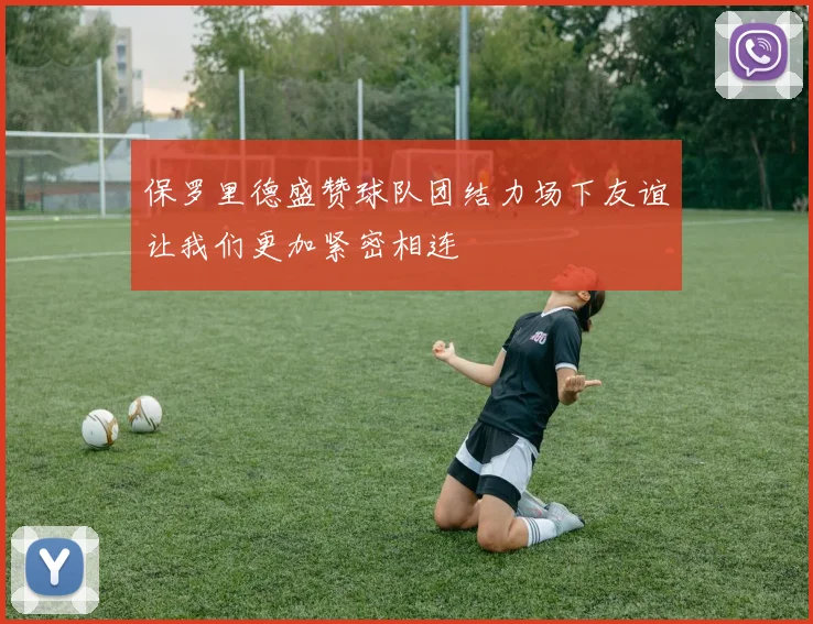 保罗里德盛赞球队团结力场下友谊让我们更加紧密相连