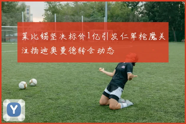莱比锡坚决标价1亿引发仁军枪魔关注扬迪奥曼德转会动态