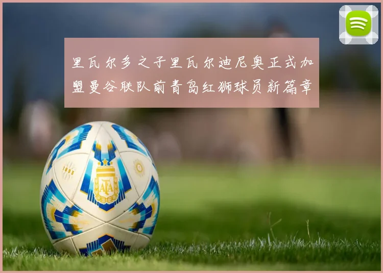 里瓦尔多之子里瓦尔迪尼奥正式加盟曼谷联队前青岛红狮球员新篇章开启