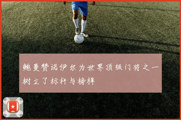 鲍曼赞诺伊尔为世界顶级门将之一树立了标杆与榜样