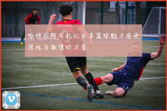哈特在阿布扎比分享篮球魅力感受团结与激情的力量