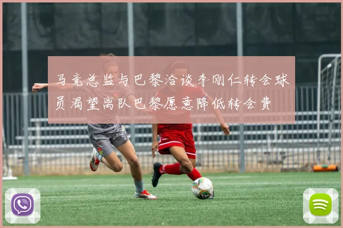 马竞总监与巴黎洽谈李刚仁转会球员渴望离队巴黎愿意降低转会费