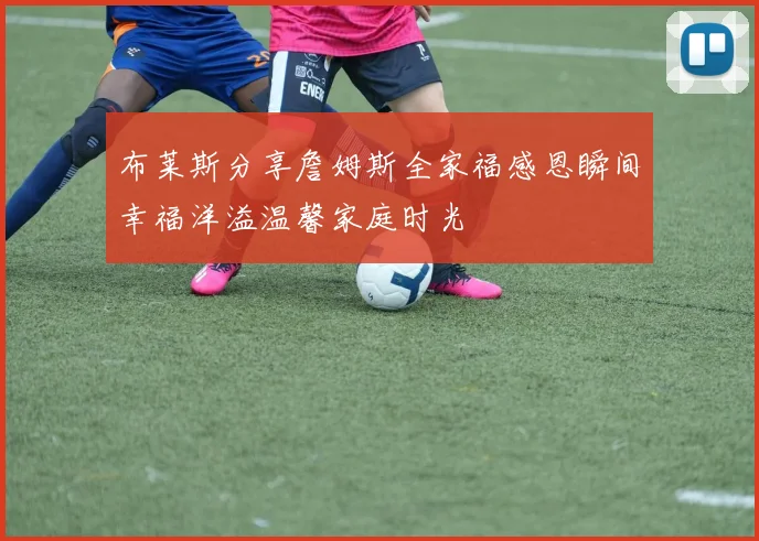 布莱斯分享詹姆斯全家福感恩瞬间幸福洋溢温馨家庭时光