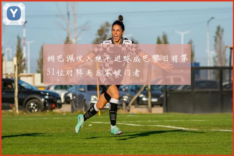 姆巴佩攻入绝平进球成巴黎旧将第51位对阵老东家破门者
