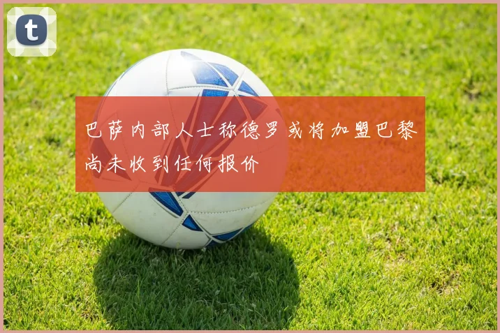 巴萨内部人士称德罗或将加盟巴黎尚未收到任何报价