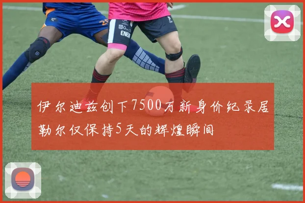 伊尔迪兹创下7500万新身价纪录居勒尔仅保持5天的辉煌瞬间