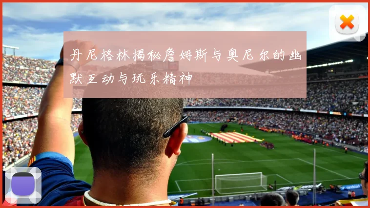 丹尼格林揭秘詹姆斯与奥尼尔的幽默互动与玩乐精神