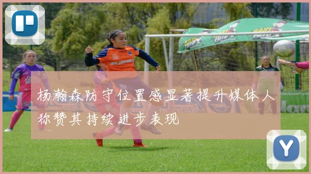 杨瀚森防守位置感显著提升媒体人称赞其持续进步表现