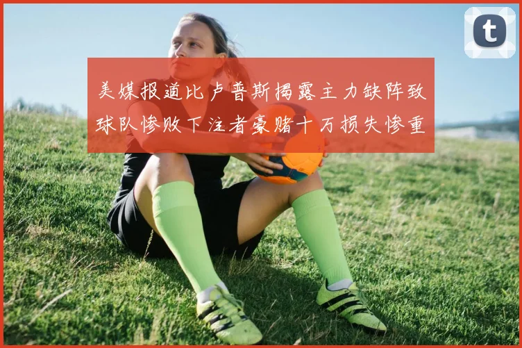 美媒报道比卢普斯揭露主力缺阵致球队惨败下注者豪赌十万损失惨重