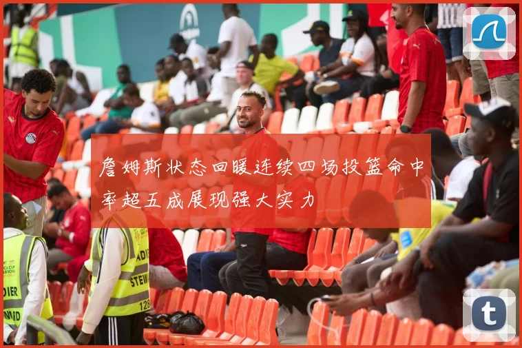 詹姆斯状态回暖连续四场投篮命中率超五成展现强大实力