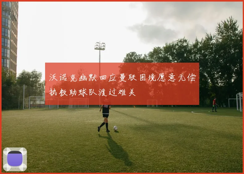 沃诺克幽默回应曼联困境愿意无偿执教助球队渡过难关