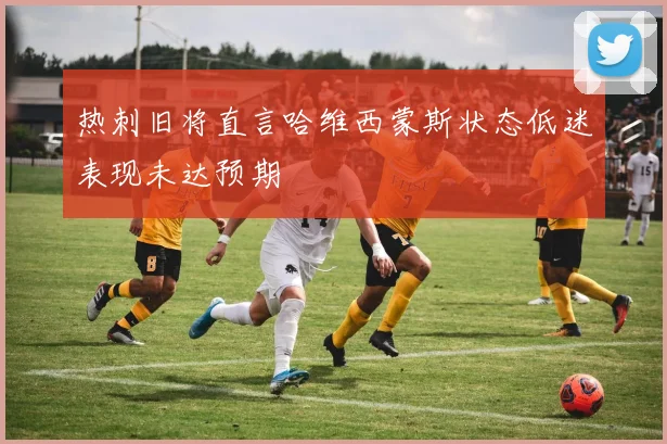 热刺旧将直言哈维西蒙斯状态低迷表现未达预期