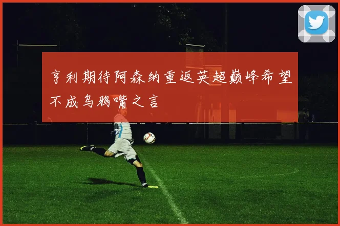 亨利期待阿森纳重返英超巅峰希望不成乌鸦嘴之言